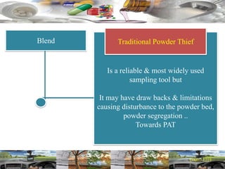 Blend
Is a reliable & most widely used
sampling tool but
It may have draw backs & limitations
causing disturbance to the powder bed,
powder segregation ..
Towards PAT
Traditional Powder Thief
 