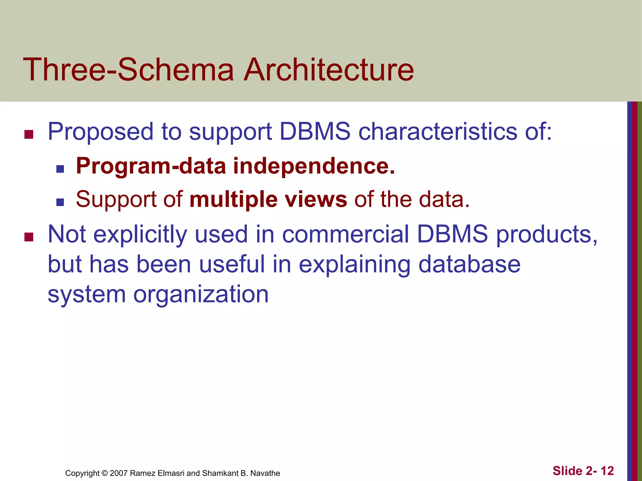 Three-Schema Architecture


Proposed to support DBMS characteristics of:





Program-data independence.
Support of multiple views of the data.

Not explicitly used in commercial DBMS products,
but has been useful in explaining database
system organization

Copyright © 2007 Ramez Elmasri and Shamkant B. Navathe

Slide 2- 12

 