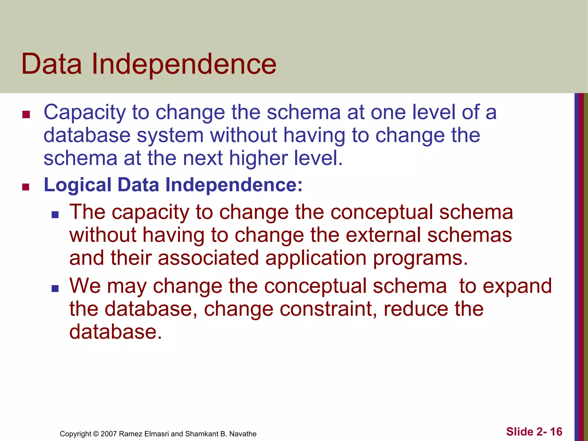 Data Independence


Capacity to change the schema at one level of a
database system without having to change the
schema at the next higher level.



Logical Data Independence:




The capacity to change the conceptual schema
without having to change the external schemas
and their associated application programs.
We may change the conceptual schema to expand
the database, change constraint, reduce the
database.

Copyright © 2007 Ramez Elmasri and Shamkant B. Navathe

Slide 2- 16

 