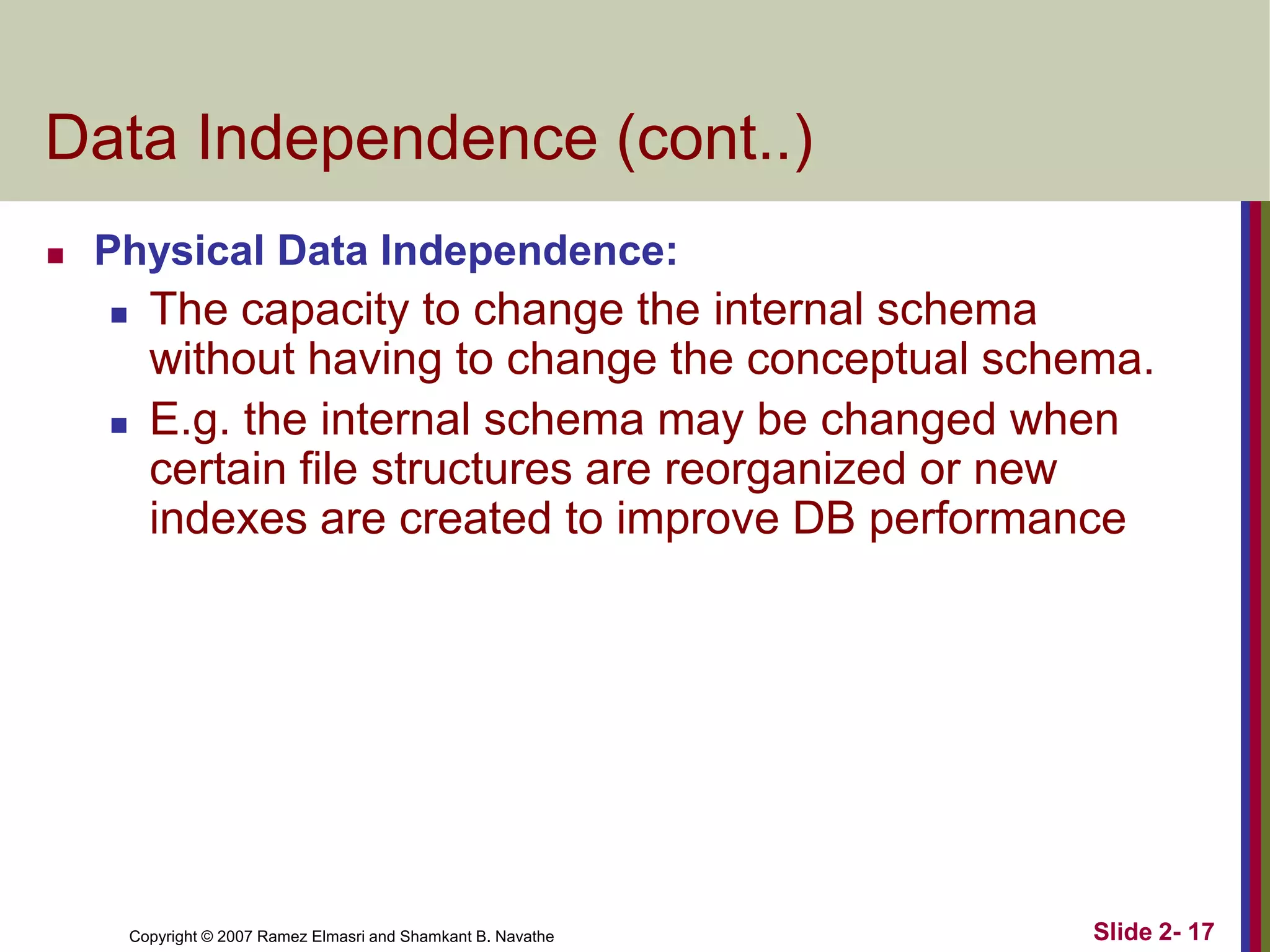 Data Independence (cont..)


Physical Data Independence:




The capacity to change the internal schema
without having to change the conceptual schema.
E.g. the internal schema may be changed when
certain file structures are reorganized or new
indexes are created to improve DB performance

Copyright © 2007 Ramez Elmasri and Shamkant B. Navathe

Slide 2- 17

 