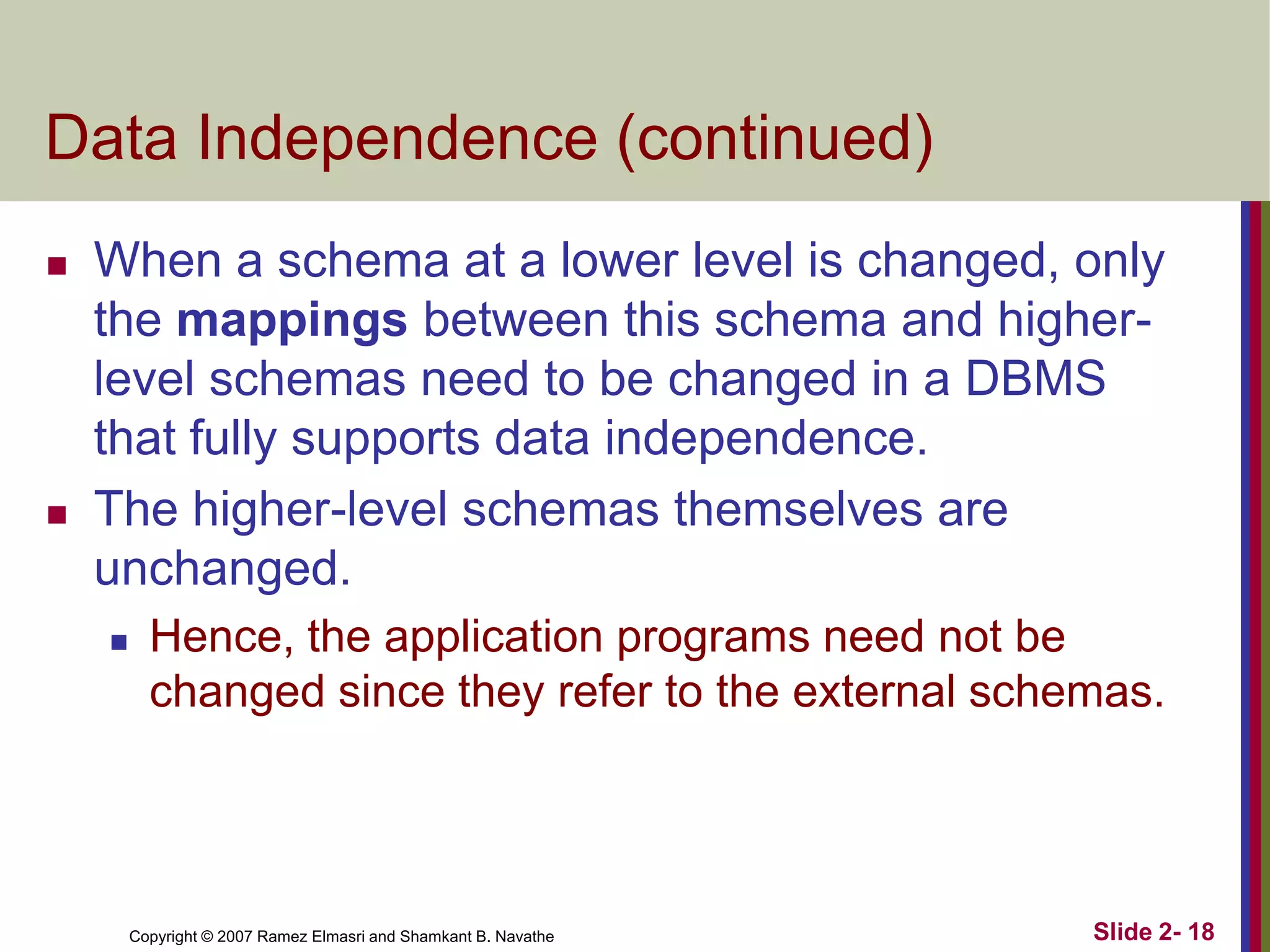 Data Independence (continued)




When a schema at a lower level is changed, only
the mappings between this schema and higherlevel schemas need to be changed in a DBMS
that fully supports data independence.
The higher-level schemas themselves are
unchanged.


Hence, the application programs need not be
changed since they refer to the external schemas.

Copyright © 2007 Ramez Elmasri and Shamkant B. Navathe

Slide 2- 18

 