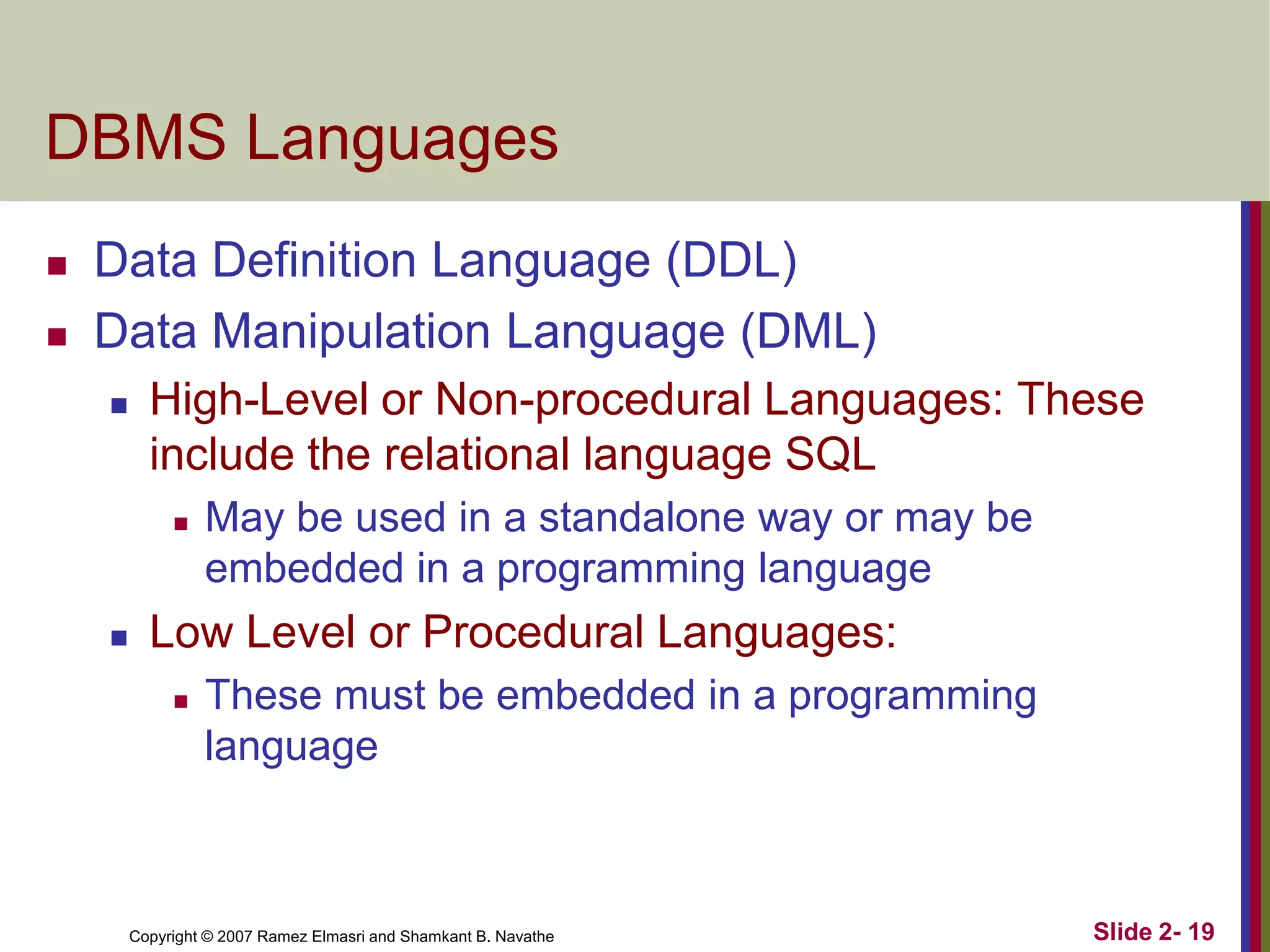 DBMS Languages



Data Definition Language (DDL)
Data Manipulation Language (DML)


High-Level or Non-procedural Languages: These
include the relational language SQL




May be used in a standalone way or may be
embedded in a programming language

Low Level or Procedural Languages:


These must be embedded in a programming
language

Copyright © 2007 Ramez Elmasri and Shamkant B. Navathe

Slide 2- 19

 