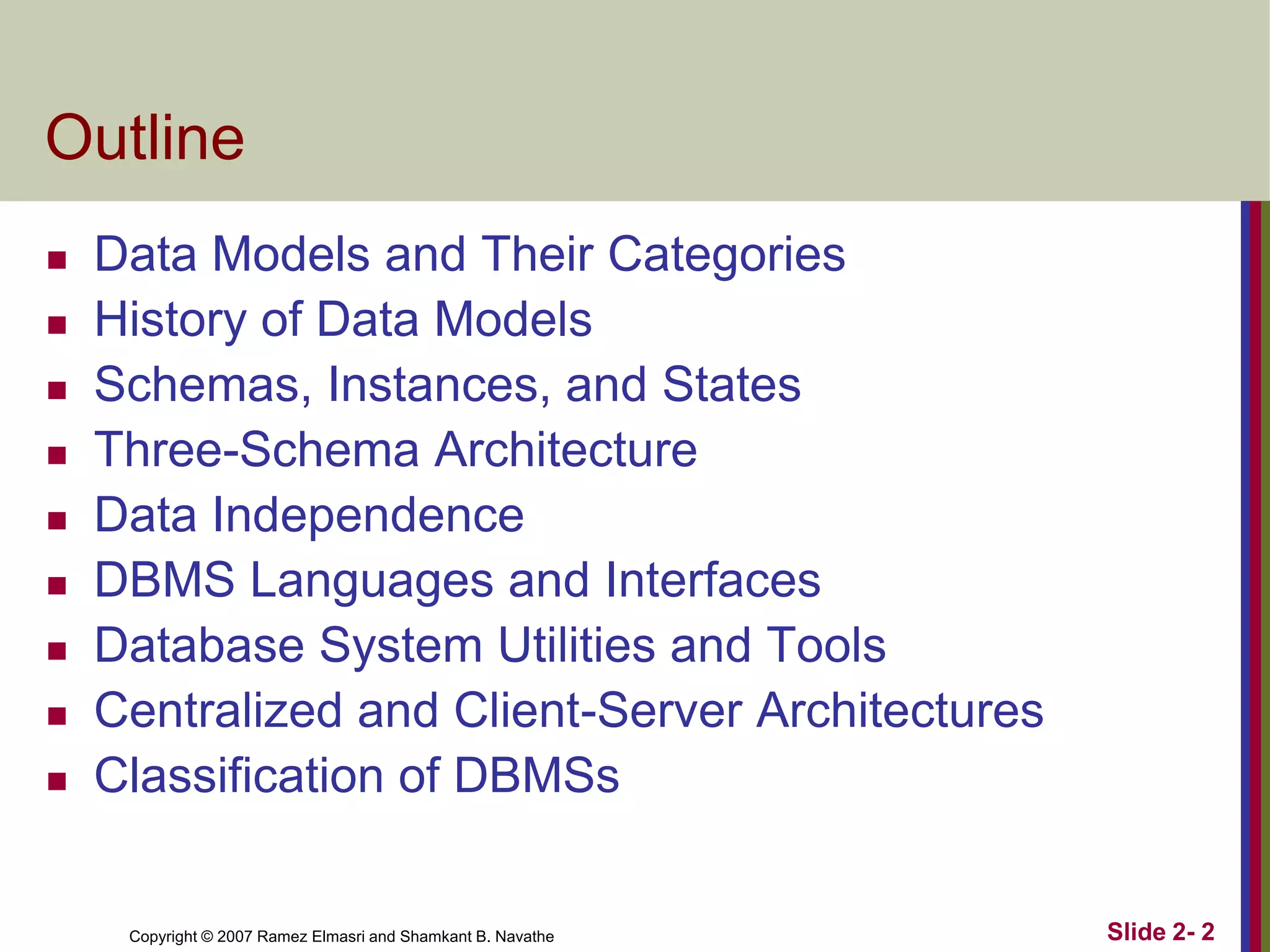 Outline











Data Models and Their Categories
History of Data Models
Schemas, Instances, and States
Three-Schema Architecture
Data Independence
DBMS Languages and Interfaces
Database System Utilities and Tools
Centralized and Client-Server Architectures
Classification of DBMSs

Copyright © 2007 Ramez Elmasri and Shamkant B. Navathe

Slide 2- 2

 