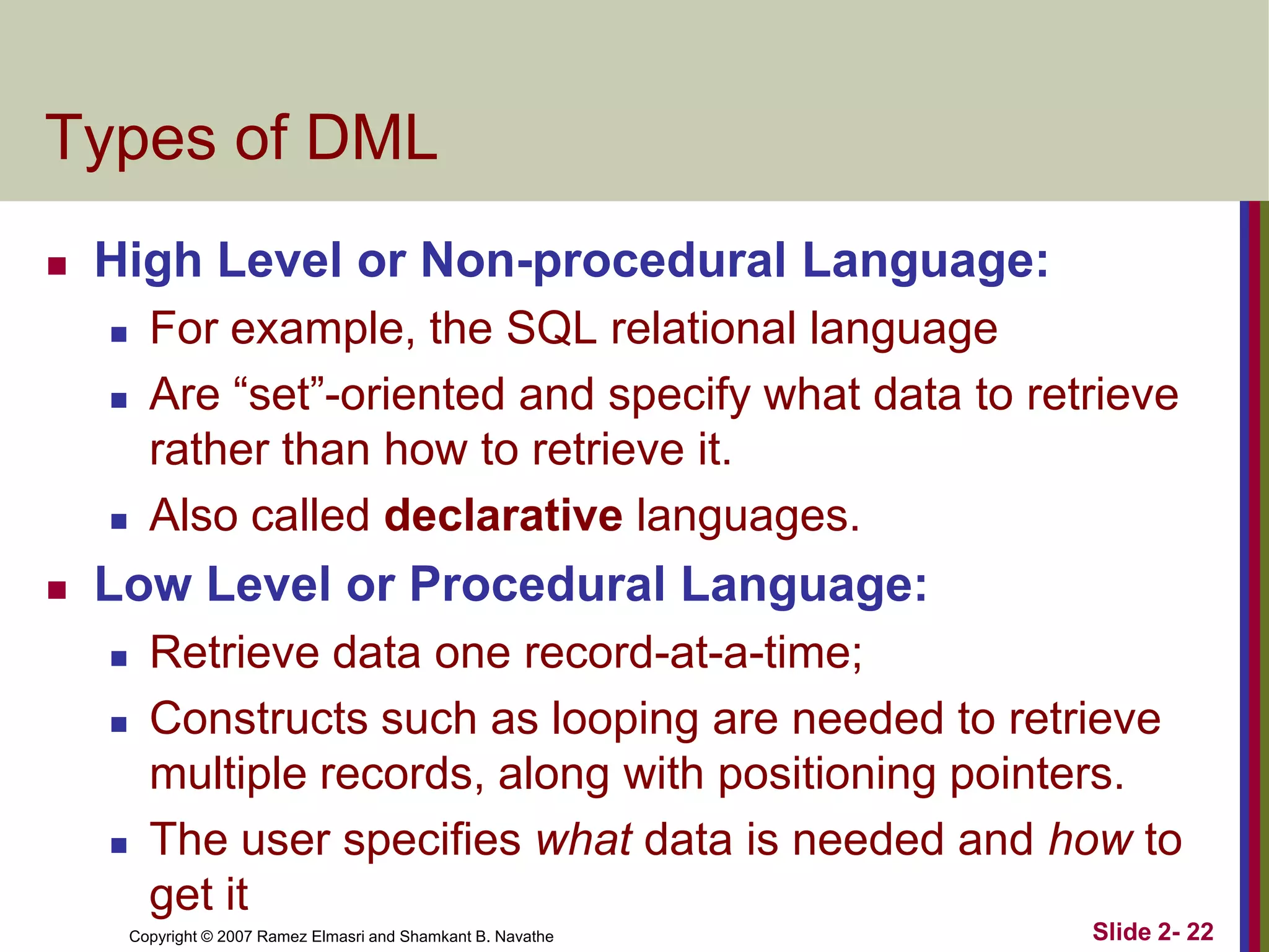 Types of DML


High Level or Non-procedural Language:







For example, the SQL relational language
Are “set”-oriented and specify what data to retrieve
rather than how to retrieve it.
Also called declarative languages.

Low Level or Procedural Language:





Retrieve data one record-at-a-time;
Constructs such as looping are needed to retrieve
multiple records, along with positioning pointers.
The user specifies what data is needed and how to
get it
Copyright © 2007 Ramez Elmasri and Shamkant B. Navathe

Slide 2- 22

 
