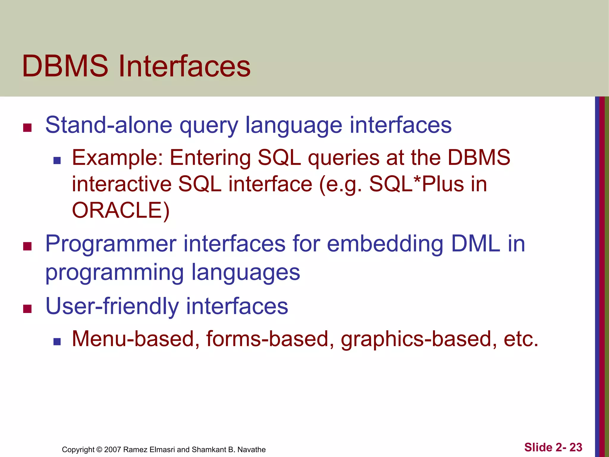 DBMS Interfaces


Stand-alone query language interfaces






Example: Entering SQL queries at the DBMS
interactive SQL interface (e.g. SQL*Plus in
ORACLE)

Programmer interfaces for embedding DML in
programming languages
User-friendly interfaces


Menu-based, forms-based, graphics-based, etc.

Copyright © 2007 Ramez Elmasri and Shamkant B. Navathe

Slide 2- 23

 