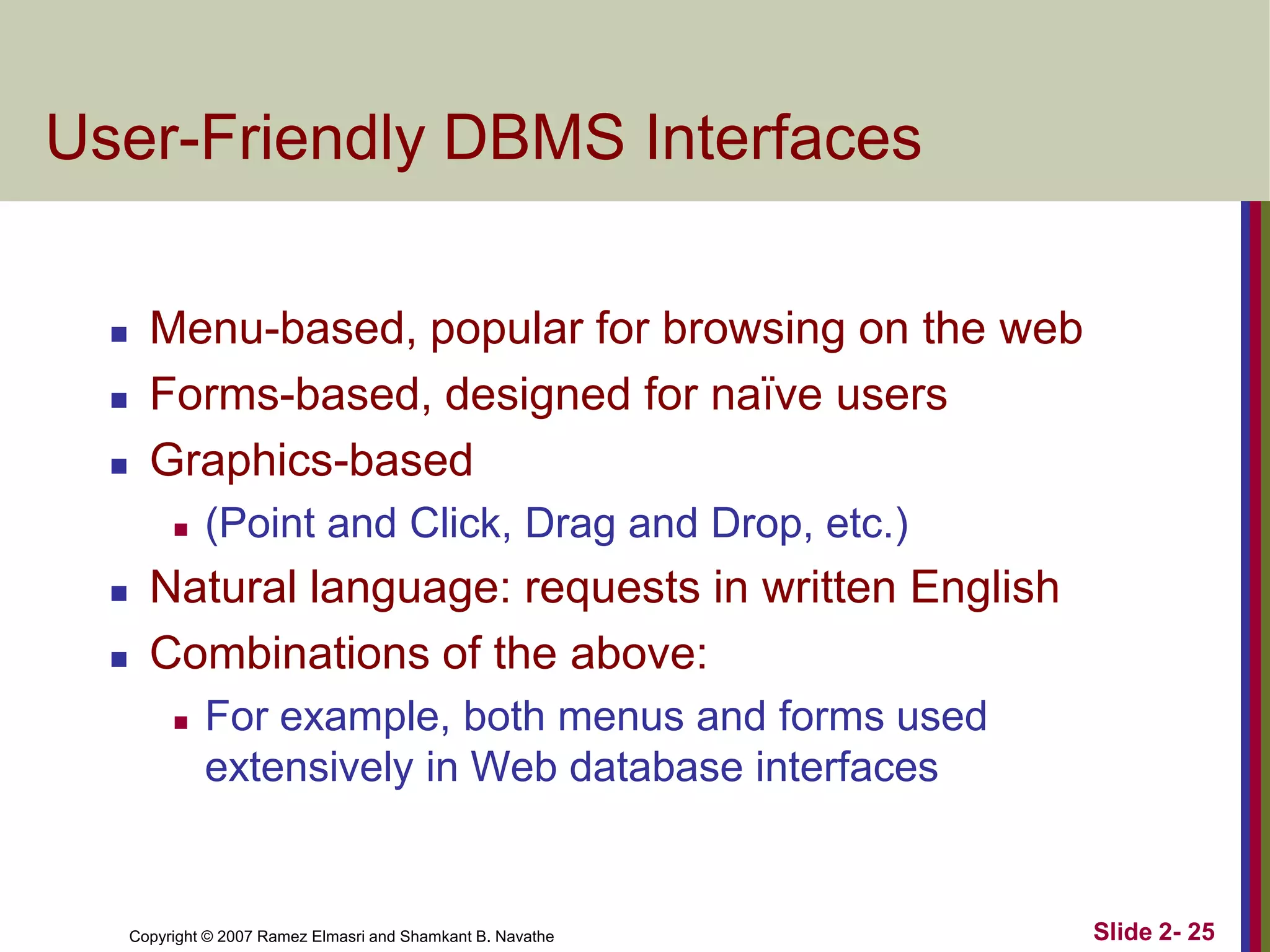 User-Friendly DBMS Interfaces





Menu-based, popular for browsing on the web
Forms-based, designed for naïve users
Graphics-based





(Point and Click, Drag and Drop, etc.)

Natural language: requests in written English
Combinations of the above:


For example, both menus and forms used
extensively in Web database interfaces

Copyright © 2007 Ramez Elmasri and Shamkant B. Navathe

Slide 2- 25

 