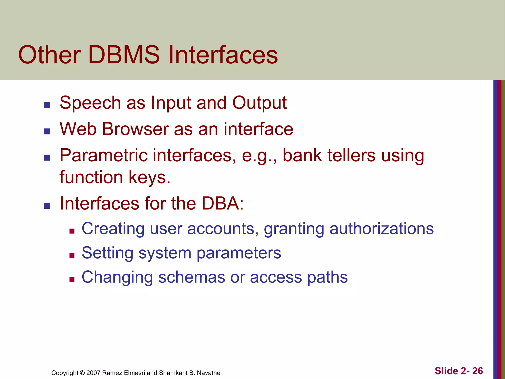 Other DBMS Interfaces






Speech as Input and Output
Web Browser as an interface
Parametric interfaces, e.g., bank tellers using
function keys.
Interfaces for the DBA:




Creating user accounts, granting authorizations
Setting system parameters
Changing schemas or access paths

Copyright © 2007 Ramez Elmasri and Shamkant B. Navathe

Slide 2- 26

 