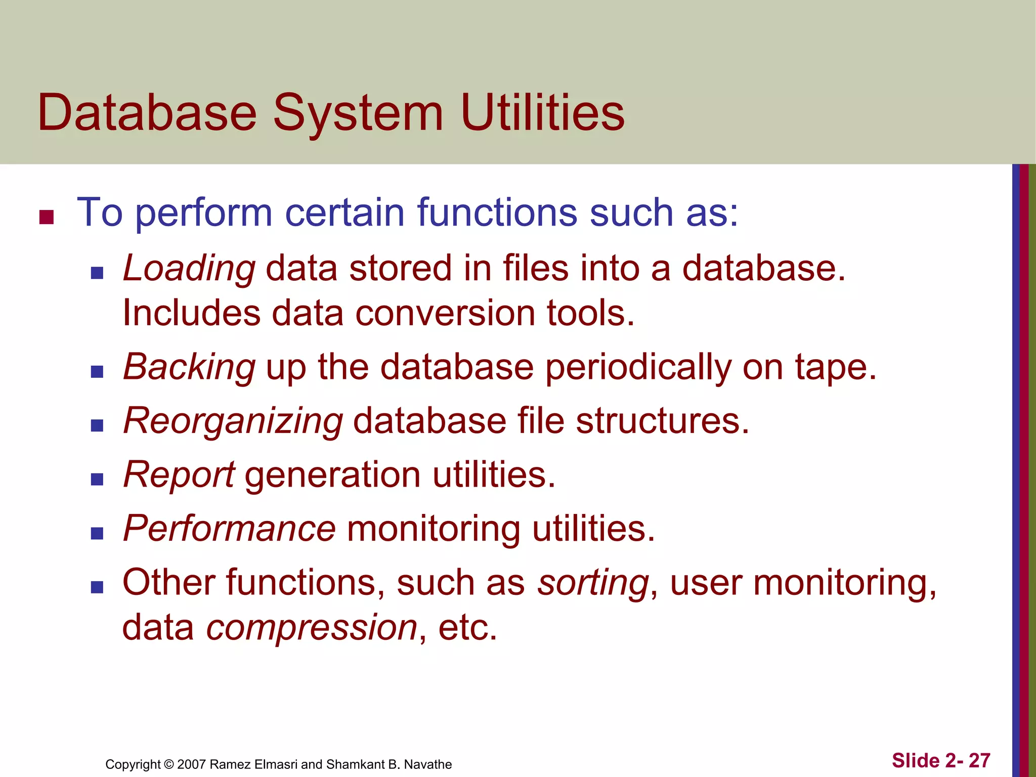 Database System Utilities


To perform certain functions such as:








Loading data stored in files into a database.
Includes data conversion tools.
Backing up the database periodically on tape.
Reorganizing database file structures.
Report generation utilities.
Performance monitoring utilities.
Other functions, such as sorting, user monitoring,
data compression, etc.

Copyright © 2007 Ramez Elmasri and Shamkant B. Navathe

Slide 2- 27

 