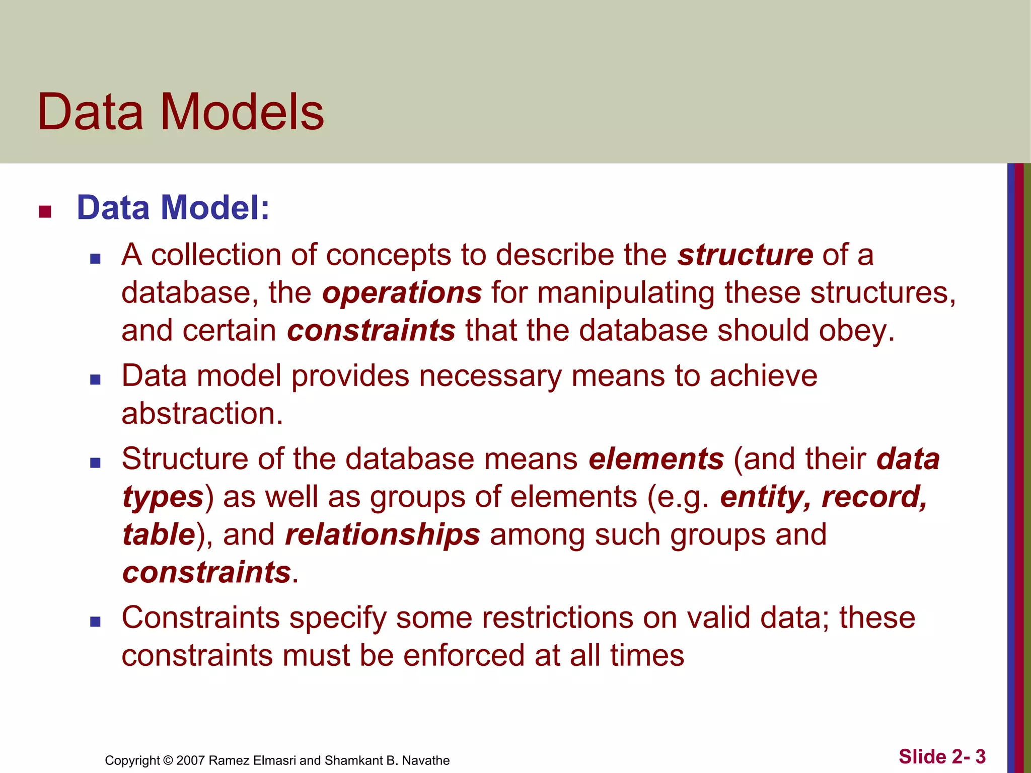 Data Models


Data Model:








A collection of concepts to describe the structure of a
database, the operations for manipulating these structures,
and certain constraints that the database should obey.
Data model provides necessary means to achieve
abstraction.
Structure of the database means elements (and their data
types) as well as groups of elements (e.g. entity, record,
table), and relationships among such groups and
constraints.
Constraints specify some restrictions on valid data; these
constraints must be enforced at all times

Copyright © 2007 Ramez Elmasri and Shamkant B. Navathe

Slide 2- 3

 