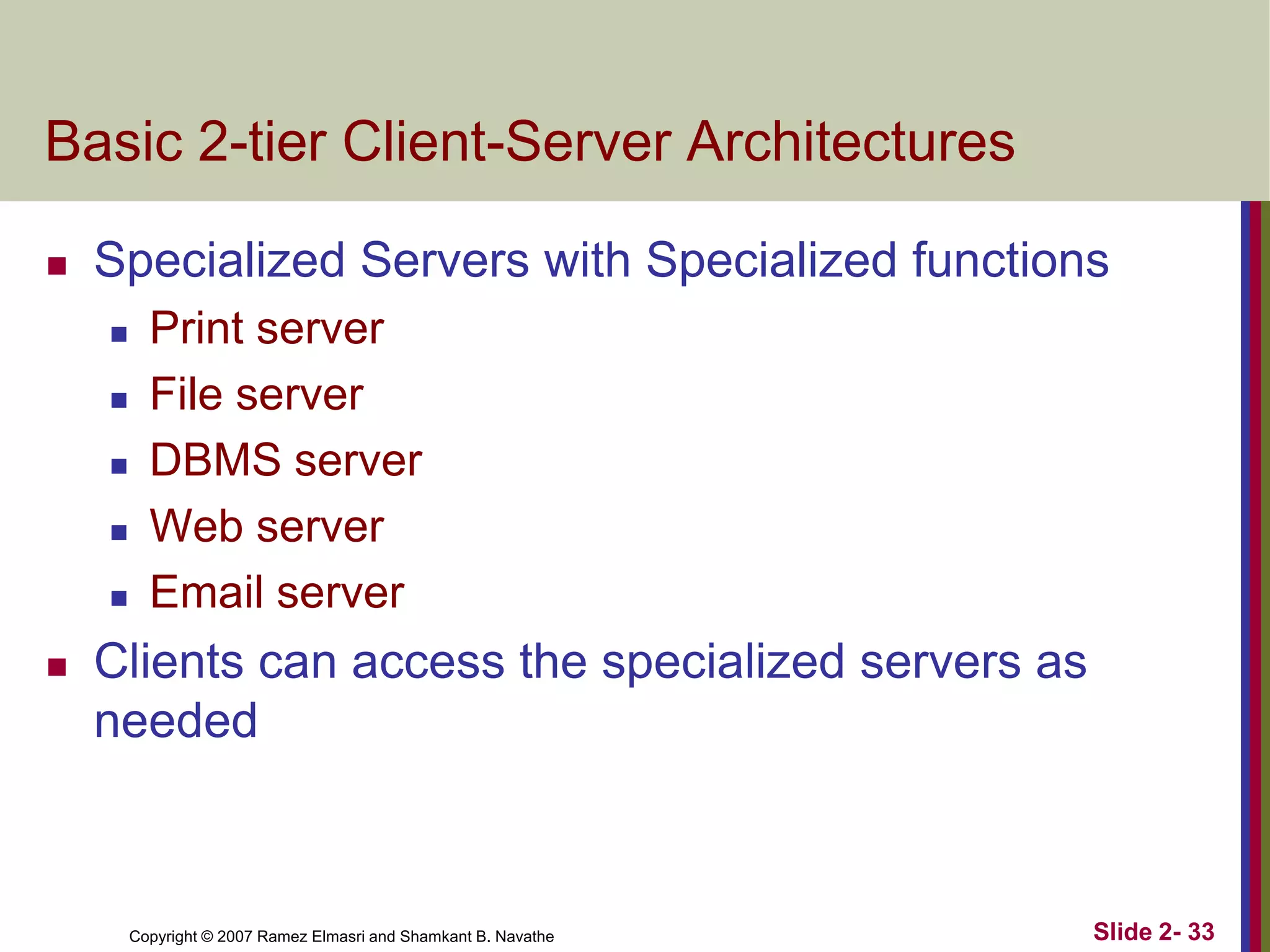 Basic 2-tier Client-Server Architectures


Specialized Servers with Specialized functions









Print server
File server
DBMS server
Web server
Email server

Clients can access the specialized servers as
needed

Copyright © 2007 Ramez Elmasri and Shamkant B. Navathe

Slide 2- 33

 