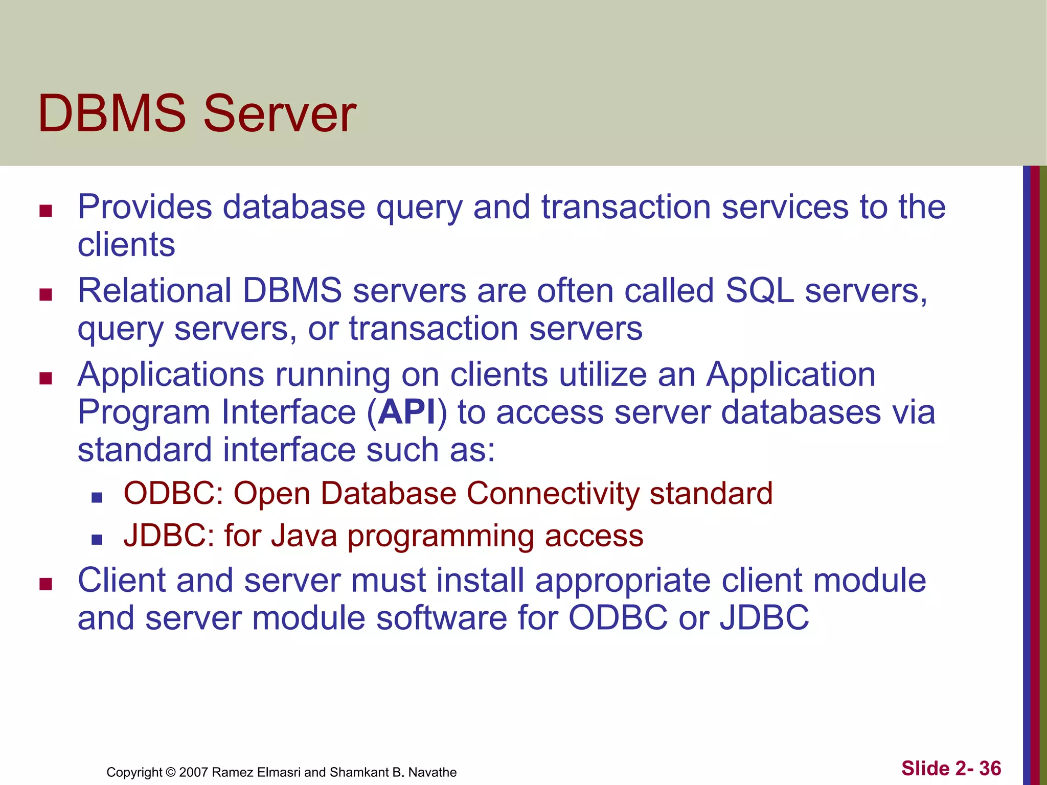 DBMS Server






Provides database query and transaction services to the
clients
Relational DBMS servers are often called SQL servers,
query servers, or transaction servers
Applications running on clients utilize an Application
Program Interface (API) to access server databases via
standard interface such as:





ODBC: Open Database Connectivity standard
JDBC: for Java programming access

Client and server must install appropriate client module
and server module software for ODBC or JDBC

Copyright © 2007 Ramez Elmasri and Shamkant B. Navathe

Slide 2- 36

 