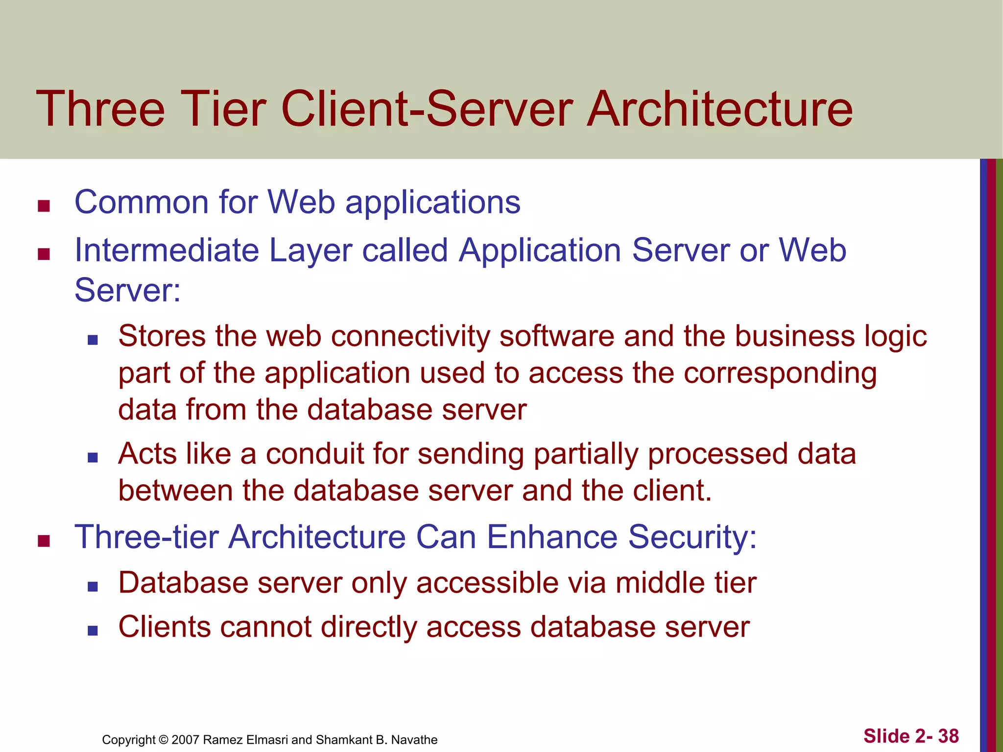 Three Tier Client-Server Architecture



Common for Web applications
Intermediate Layer called Application Server or Web
Server:






Stores the web connectivity software and the business logic
part of the application used to access the corresponding
data from the database server
Acts like a conduit for sending partially processed data
between the database server and the client.

Three-tier Architecture Can Enhance Security:




Database server only accessible via middle tier
Clients cannot directly access database server

Copyright © 2007 Ramez Elmasri and Shamkant B. Navathe

Slide 2- 38

 