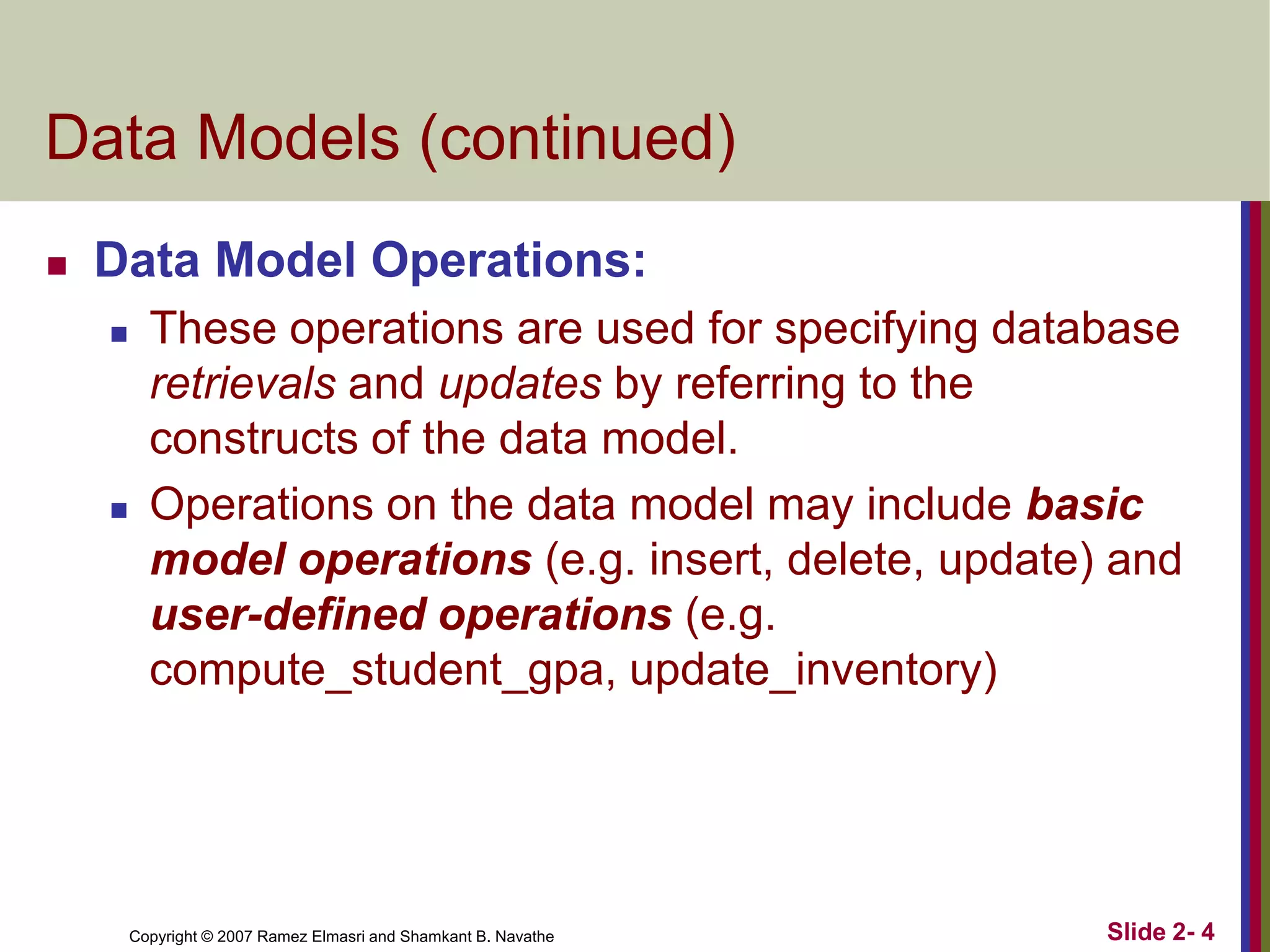 Data Models (continued)


Data Model Operations:




These operations are used for specifying database
retrievals and updates by referring to the
constructs of the data model.
Operations on the data model may include basic
model operations (e.g. insert, delete, update) and
user-defined operations (e.g.
compute_student_gpa, update_inventory)

Copyright © 2007 Ramez Elmasri and Shamkant B. Navathe

Slide 2- 4

 