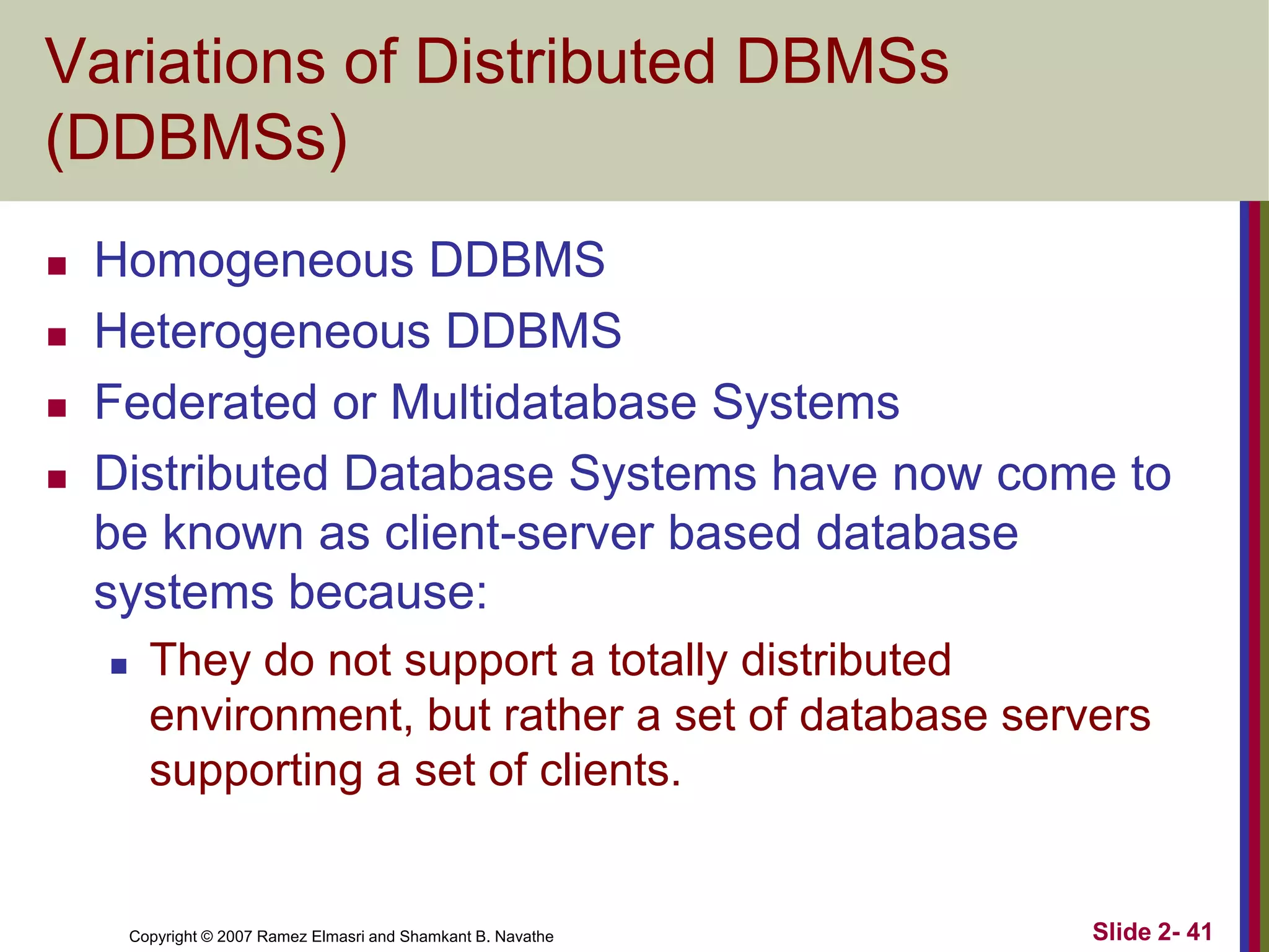 Variations of Distributed DBMSs
(DDBMSs)





Homogeneous DDBMS
Heterogeneous DDBMS
Federated or Multidatabase Systems
Distributed Database Systems have now come to
be known as client-server based database
systems because:


They do not support a totally distributed
environment, but rather a set of database servers
supporting a set of clients.

Copyright © 2007 Ramez Elmasri and Shamkant B. Navathe

Slide 2- 41

 