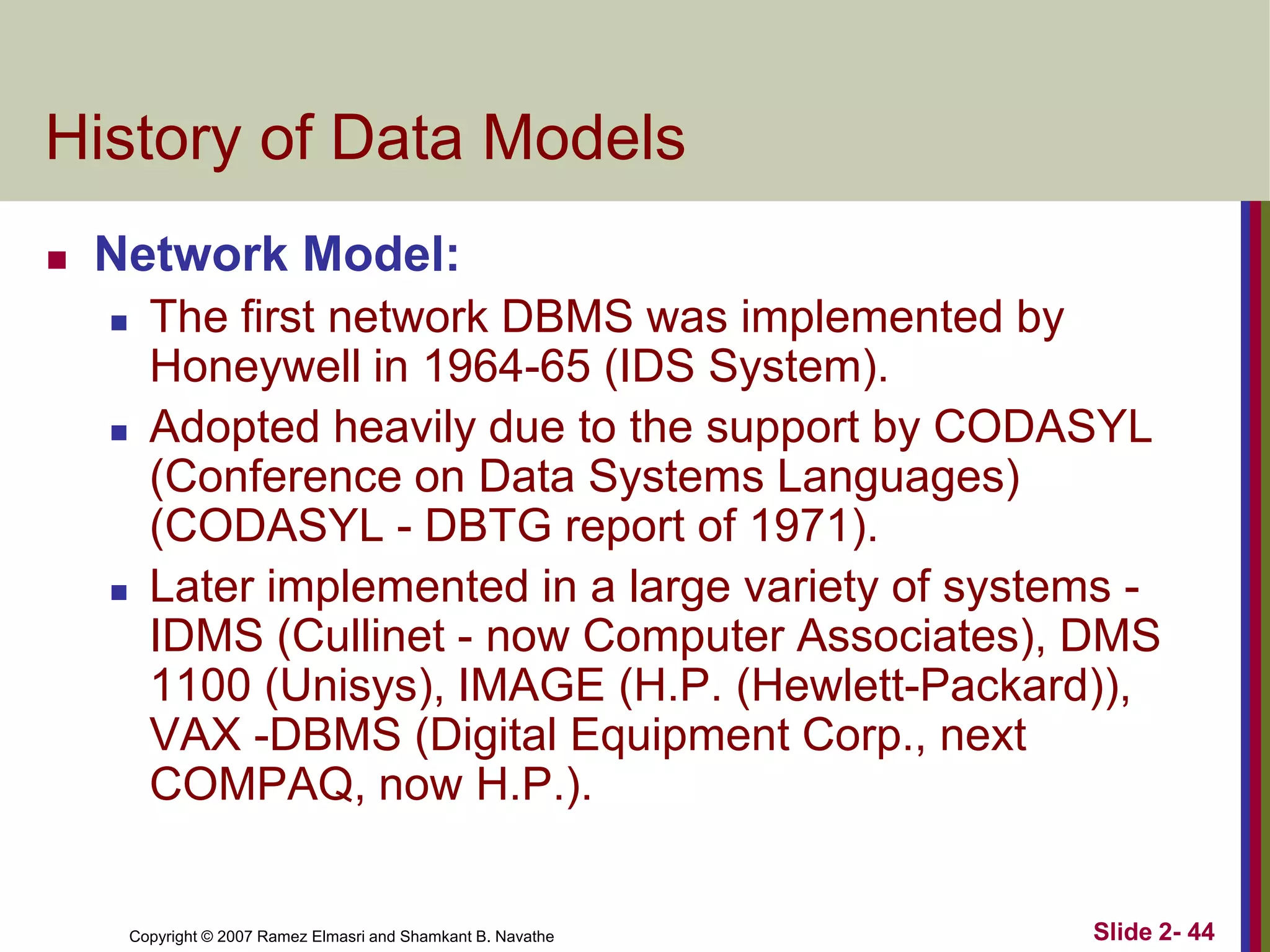 History of Data Models


Network Model:






The first network DBMS was implemented by
Honeywell in 1964-65 (IDS System).
Adopted heavily due to the support by CODASYL
(Conference on Data Systems Languages)
(CODASYL - DBTG report of 1971).
Later implemented in a large variety of systems IDMS (Cullinet - now Computer Associates), DMS
1100 (Unisys), IMAGE (H.P. (Hewlett-Packard)),
VAX -DBMS (Digital Equipment Corp., next
COMPAQ, now H.P.).

Copyright © 2007 Ramez Elmasri and Shamkant B. Navathe

Slide 2- 44

 