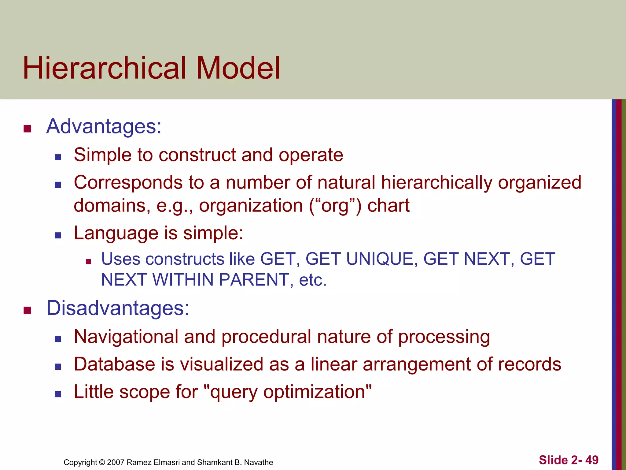 Hierarchical Model


Advantages:





Simple to construct and operate
Corresponds to a number of natural hierarchically organized
domains, e.g., organization (“org”) chart
Language is simple:




Uses constructs like GET, GET UNIQUE, GET NEXT, GET
NEXT WITHIN PARENT, etc.

Disadvantages:





Navigational and procedural nature of processing
Database is visualized as a linear arrangement of records
Little scope for "query optimization"

Copyright © 2007 Ramez Elmasri and Shamkant B. Navathe

Slide 2- 49

 