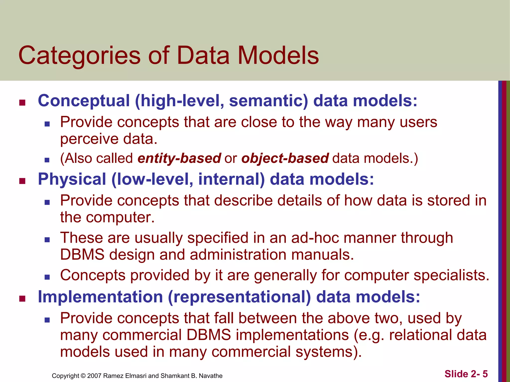 Categories of Data Models


Conceptual (high-level, semantic) data models:






Provide concepts that are close to the way many users
perceive data.
(Also called entity-based or object-based data models.)

Physical (low-level, internal) data models:








Provide concepts that describe details of how data is stored in
the computer.
These are usually specified in an ad-hoc manner through
DBMS design and administration manuals.
Concepts provided by it are generally for computer specialists.

Implementation (representational) data models:


Provide concepts that fall between the above two, used by
many commercial DBMS implementations (e.g. relational data
models used in many commercial systems).
Copyright © 2007 Ramez Elmasri and Shamkant B. Navathe

Slide 2- 5

 