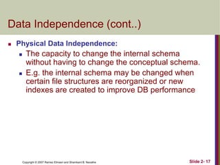 Data Independence (cont..)


Physical Data Independence:




The capacity to change the internal schema
without having to change the conceptual schema.
E.g. the internal schema may be changed when
certain file structures are reorganized or new
indexes are created to improve DB performance

Copyright © 2007 Ramez Elmasri and Shamkant B. Navathe

Slide 2- 17

 