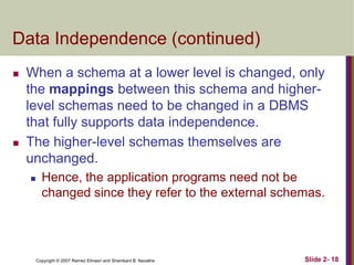 Data Independence (continued)




When a schema at a lower level is changed, only
the mappings between this schema and higherlevel schemas need to be changed in a DBMS
that fully supports data independence.
The higher-level schemas themselves are
unchanged.


Hence, the application programs need not be
changed since they refer to the external schemas.

Copyright © 2007 Ramez Elmasri and Shamkant B. Navathe

Slide 2- 18

 