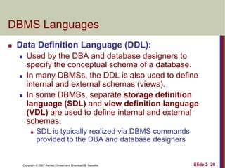 DBMS Languages


Data Definition Language (DDL):






Used by the DBA and database designers to
specify the conceptual schema of a database.
In many DBMSs, the DDL is also used to define
internal and external schemas (views).
In some DBMSs, separate storage definition
language (SDL) and view definition language
(VDL) are used to define internal and external
schemas.


SDL is typically realized via DBMS commands
provided to the DBA and database designers

Copyright © 2007 Ramez Elmasri and Shamkant B. Navathe

Slide 2- 20

 