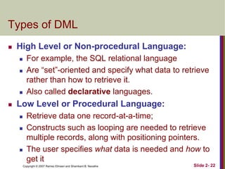 Types of DML


High Level or Non-procedural Language:







For example, the SQL relational language
Are “set”-oriented and specify what data to retrieve
rather than how to retrieve it.
Also called declarative languages.

Low Level or Procedural Language:





Retrieve data one record-at-a-time;
Constructs such as looping are needed to retrieve
multiple records, along with positioning pointers.
The user specifies what data is needed and how to
get it
Copyright © 2007 Ramez Elmasri and Shamkant B. Navathe

Slide 2- 22

 