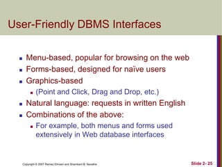 User-Friendly DBMS Interfaces





Menu-based, popular for browsing on the web
Forms-based, designed for naïve users
Graphics-based





(Point and Click, Drag and Drop, etc.)

Natural language: requests in written English
Combinations of the above:


For example, both menus and forms used
extensively in Web database interfaces

Copyright © 2007 Ramez Elmasri and Shamkant B. Navathe

Slide 2- 25

 