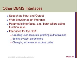 Other DBMS Interfaces






Speech as Input and Output
Web Browser as an interface
Parametric interfaces, e.g., bank tellers using
function keys.
Interfaces for the DBA:




Creating user accounts, granting authorizations
Setting system parameters
Changing schemas or access paths

Copyright © 2007 Ramez Elmasri and Shamkant B. Navathe

Slide 2- 26

 