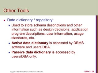 Other Tools


Data dictionary / repository:






Used to store schema descriptions and other
information such as design decisions, application
program descriptions, user information, usage
standards, etc.
Active data dictionary is accessed by DBMS
software and users/DBA.
Passive data dictionary is accessed by
users/DBA only.

Copyright © 2007 Ramez Elmasri and Shamkant B. Navathe

Slide 2- 28

 