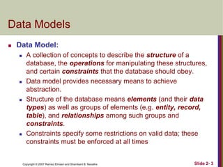 Data Models


Data Model:








A collection of concepts to describe the structure of a
database, the operations for manipulating these structures,
and certain constraints that the database should obey.
Data model provides necessary means to achieve
abstraction.
Structure of the database means elements (and their data
types) as well as groups of elements (e.g. entity, record,
table), and relationships among such groups and
constraints.
Constraints specify some restrictions on valid data; these
constraints must be enforced at all times

Copyright © 2007 Ramez Elmasri and Shamkant B. Navathe

Slide 2- 3

 