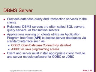 DBMS Server






Provides database query and transaction services to the
clients
Relational DBMS servers are often called SQL servers,
query servers, or transaction servers
Applications running on clients utilize an Application
Program Interface (API) to access server databases via
standard interface such as:





ODBC: Open Database Connectivity standard
JDBC: for Java programming access

Client and server must install appropriate client module
and server module software for ODBC or JDBC

Copyright © 2007 Ramez Elmasri and Shamkant B. Navathe

Slide 2- 36

 