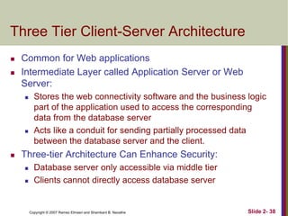 Three Tier Client-Server Architecture



Common for Web applications
Intermediate Layer called Application Server or Web
Server:






Stores the web connectivity software and the business logic
part of the application used to access the corresponding
data from the database server
Acts like a conduit for sending partially processed data
between the database server and the client.

Three-tier Architecture Can Enhance Security:




Database server only accessible via middle tier
Clients cannot directly access database server

Copyright © 2007 Ramez Elmasri and Shamkant B. Navathe

Slide 2- 38

 