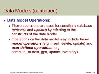 Data Models (continued)


Data Model Operations:




These operations are used for specifying database
retrievals and updates by referring to the
constructs of the data model.
Operations on the data model may include basic
model operations (e.g. insert, delete, update) and
user-defined operations (e.g.
compute_student_gpa, update_inventory)

Copyright © 2007 Ramez Elmasri and Shamkant B. Navathe

Slide 2- 4

 