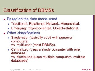 Classification of DBMSs


Based on the data model used





Traditional: Relational, Network, Hierarchical.
Emerging: Object-oriented, Object-relational.

Other classifications




Single-user (typically used with personal
computers)
vs. multi-user (most DBMSs).
Centralized (uses a single computer with one
database)
vs. distributed (uses multiple computers, multiple
databases)
Copyright © 2007 Ramez Elmasri and Shamkant B. Navathe

Slide 2- 40

 
