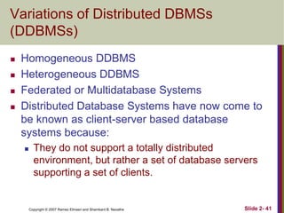 Variations of Distributed DBMSs
(DDBMSs)





Homogeneous DDBMS
Heterogeneous DDBMS
Federated or Multidatabase Systems
Distributed Database Systems have now come to
be known as client-server based database
systems because:


They do not support a totally distributed
environment, but rather a set of database servers
supporting a set of clients.

Copyright © 2007 Ramez Elmasri and Shamkant B. Navathe

Slide 2- 41

 