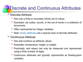 Discrete and Continuous Attributes
 Discrete Attribute
 Has only a finite or countably infinite set of values
 Examples: zip codes, counts, or the set of words in a collection of
documents
 Often represented as integer variables.
 Note: binary attributes are a special case of discrete attributes
 Continuous Attribute
 Has real numbers as attribute values
 Examples: temperature, height, or weight.
 Practically, real values can only be measured and represented
using a finite number of digits.
 Continuous attributes are typically represented as floating-point
variables.
 