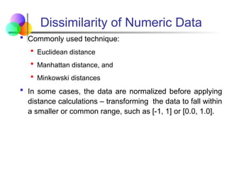 Dissimilarity of Numeric Data
 Commonly used technique:
 Euclidean distance
 Manhattan distance, and
 Minkowski distances
 In some cases, the data are normalized before applying
distance calculations – transforming the data to fall within
a smaller or common range, such as [-1, 1] or [0.0, 1.0].
 