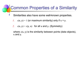 Common Properties of a Similarity
 Similarities also have some well-known properties.
1. s(x, y) = 1 (or maximum similarity) only if x = y.
2. s(x, y) = s(y, x) for all x and y. (Symmetry)
where s(x, y) is the similarity between points (data objects),
x and y.
 