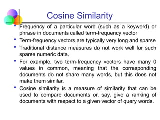 Cosine Similarity
 Frequency of a particular word (such as a keyword) or
phrase in documents called term-frequency vector
 Term-frequency vectors are typically very long and sparse
 Traditional distance measures do not work well for such
sparse numeric data.
 For example, two term-frequency vectors have many 0
values in common, meaning that the corresponding
documents do not share many words, but this does not
make them similar.
 Cosine similarity is a measure of similarity that can be
used to compare documents or, say, give a ranking of
documents with respect to a given vector of query words.
 