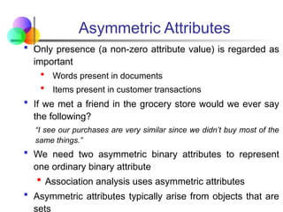Asymmetric Attributes
 Only presence (a non-zero attribute value) is regarded as
important
 Words present in documents
 Items present in customer transactions
 If we met a friend in the grocery store would we ever say
the following?
“I see our purchases are very similar since we didn’t buy most of the
same things.”
 We need two asymmetric binary attributes to represent
one ordinary binary attribute
 Association analysis uses asymmetric attributes
 Asymmetric attributes typically arise from objects that are
sets
 