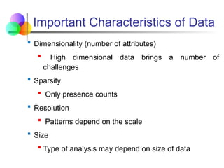 Important Characteristics of Data
 Dimensionality (number of attributes)
 High dimensional data brings a number of
challenges
 Sparsity
 Only presence counts
 Resolution
 Patterns depend on the scale
 Size
 Type of analysis may depend on size of data
 