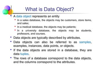 What is Data Object?
 A data object represents an entity
 In a sales database, the objects may be customers, store items,
and sales;
 In a medical database, the objects may be patients;
 In a university database, the objects may be students,
professors, and courses.
 Data objects are typically described by attributes.
 Data objects can also be referred to as samples,
examples, instances, data points, or objects.
 If the data objects are stored in a database, they are
data tuples.
 The rows of a database correspond to the data objects,
and the columns correspond to the attributes.
 