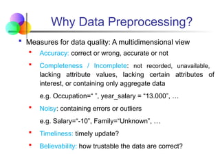 Why Data Preprocessing?
 Measures for data quality: A multidimensional view
 Accuracy: correct or wrong, accurate or not
 Completeness / Incomplete: not recorded, unavailable,
lacking attribute values, lacking certain attributes of
interest, or containing only aggregate data
e.g. Occupation=“ ”, year_salary = “13.000”, …
 Noisy: containing errors or outliers
e.g. Salary=“-10”, Family=“Unknown”, …
 Timeliness: timely update?
 Believability: how trustable the data are correct?
 