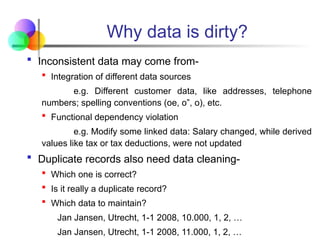 Why data is dirty?
 Inconsistent data may come from-
 Integration of different data sources
e.g. Different customer data, like addresses, telephone
numbers; spelling conventions (oe, o”, o), etc.
 Functional dependency violation
e.g. Modify some linked data: Salary changed, while derived
values like tax or tax deductions, were not updated
 Duplicate records also need data cleaning-
 Which one is correct?
 Is it really a duplicate record?
 Which data to maintain?
Jan Jansen, Utrecht, 1-1 2008, 10.000, 1, 2, …
Jan Jansen, Utrecht, 1-1 2008, 11.000, 1, 2, …
 