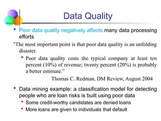 Data Quality
 Poor data quality negatively affects many data processing
efforts
“The most important point is that poor data quality is an unfolding
disaster.
 Poor data quality costs the typical company at least ten
percent (10%) of revenue; twenty percent (20%) is probably
a better estimate.”
Thomas C. Redman, DM Review, August 2004
 Data mining example: a classification model for detecting
people who are loan risks is built using poor data
 Some credit-worthy candidates are denied loans
 More loans are given to individuals that default
 