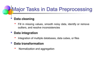 Major Tasks in Data Preprocessing
 Data cleaning
 Fill in missing values, smooth noisy data, identify or remove
outliers, and resolve inconsistencies
 Data integration
 Integration of multiple databases, data cubes, or files
 Data transformation
 Normalization and aggregation
 