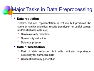 Major Tasks in Data Preprocessing
 Data reduction
Obtains reduced representation in volume but produces the
same or similar analytical results (restriction to useful values,
and/or attributes only, etc.)
 Dimensionality reduction
 Numerosity reduction
 Data compression
 Data discretization
 Part of data reduction but with particular importance,
especially for numerical data
 Concept hierarchy generation
 