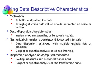 Mining Data Descriptive Characteristics
 Motivation
 To better understand the data
 To highlight which data values should be treated as noise or
outliers.
 Data dispersion characteristics
 median, max, min, quantiles, outliers, variance, etc.
 Numerical dimensions correspond to sorted intervals
 Data dispersion: analyzed with multiple granularities of
precision
 Boxplot or quantile analysis on sorted intervals
 Dispersion analysis on computed measures
 Folding measures into numerical dimensions
 Boxplot or quantile analysis on the transformed cube
 