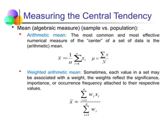 Measuring the Central Tendency
 Mean (algebraic measure) (sample vs. population):
 Arithmetic mean: The most common and most effective
numerical measure of the “center” of a set of data is the
(arithmetic) mean.
 Weighted arithmetic mean: Sometimes, each value in a set may
be associated with a weight, the weights reflect the significance,
importance, or occurrence frequency attached to their respective
values.
 