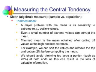 Measuring the Central Tendency
 Mean (algebraic measure) (sample vs. population):
 Trimmed mean:
 A major problem with the mean is its sensitivity to
extreme (e.g., outlier) values.
 Even a small number of extreme values can corrupt the
mean.
 Trimmed mean is the mean obtained after cutting off
values at the high and low extremes.
 For example, we can sort the values and remove the top
and bottom 2% before computing the mean.
 We should avoid trimming too large a portion (such as
20%) at both ends as this can result in the loss of
valuable information.
 