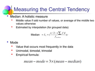 Measuring the Central Tendency
 Median: A holistic measure
 Middle value if odd number of values, or average of the middle two
values otherwise
 Estimated by interpolation (for grouped data):
Median
 Mode
 Value that occurs most frequently in the data
 Unimodal, bimodal, trimodal
 Empirical formula:
 
